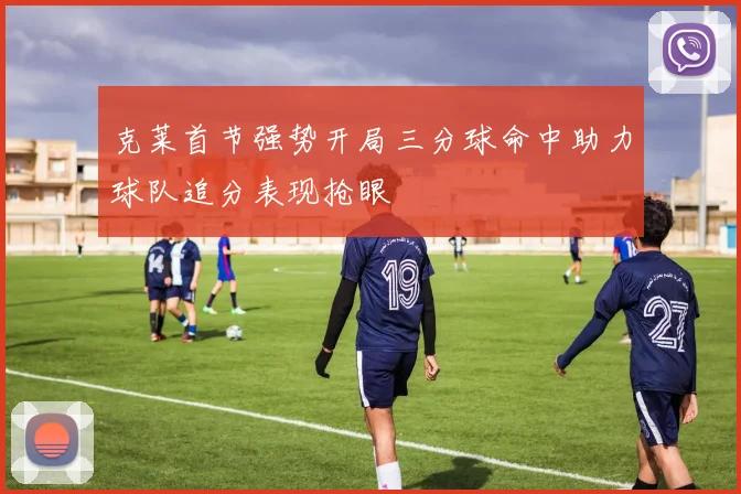 克莱首节强势开局三分球命中助力球队追分表现抢眼