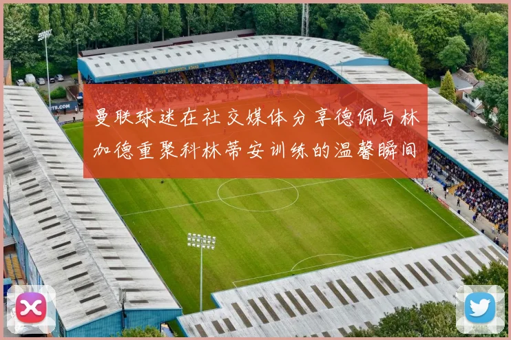 曼联球迷在社交媒体分享德佩与林加德重聚科林蒂安训练的温馨瞬间