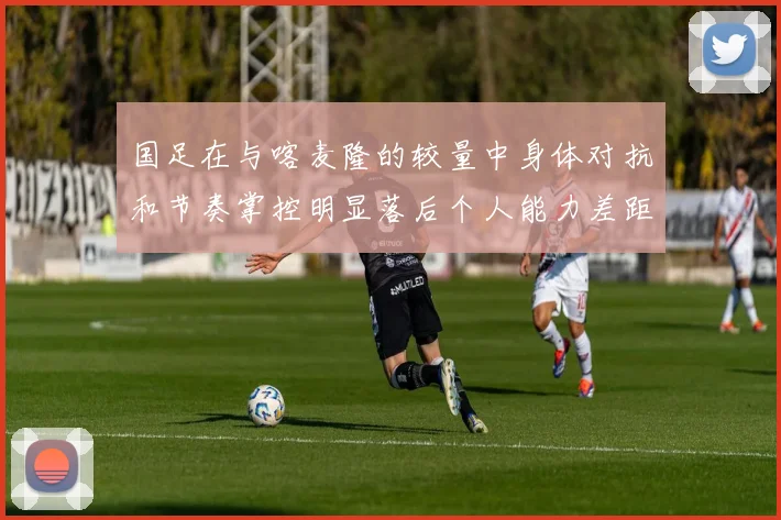 国足在与喀麦隆的较量中身体对抗和节奏掌控明显落后个人能力差距显著