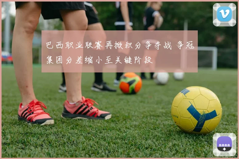 巴西职业联赛再掀积分争夺战 争冠集团分差缩小至关键阶段