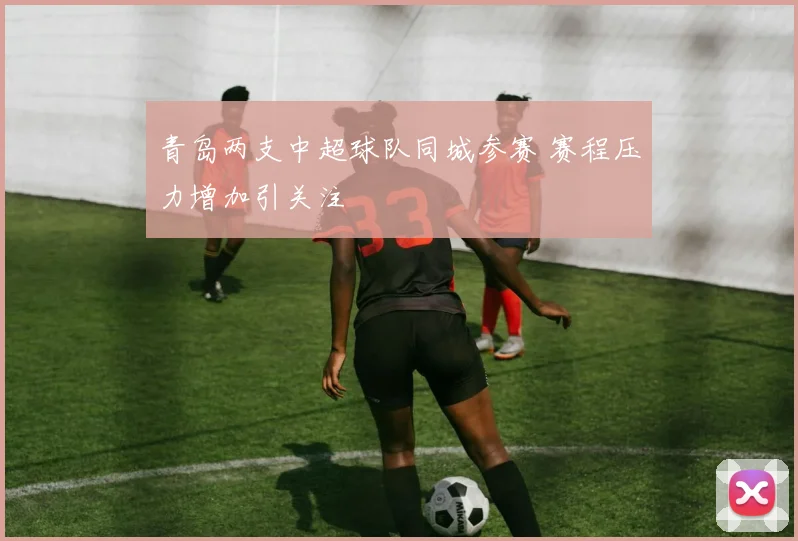 青岛两支中超球队同城参赛 赛程压力增加引关注