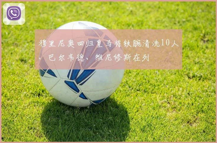 穆里尼奥回归皇马将铁腕清洗10人，巴尔韦德、维尼修斯在列