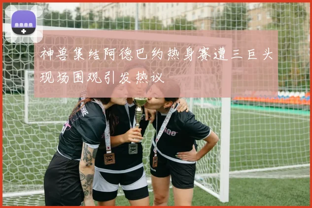 神兽集结阿德巴约热身赛遭三巨头现场围观引发热议
