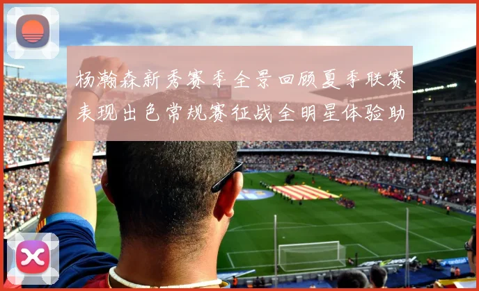 杨瀚森新秀赛季全景回顾夏季联赛表现出色常规赛征战全明星体验助力季后赛