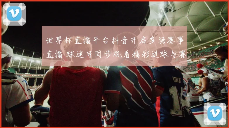 世界杯直播平台抖音开启多场赛事直播 球迷可同步观看精彩进球与赛况