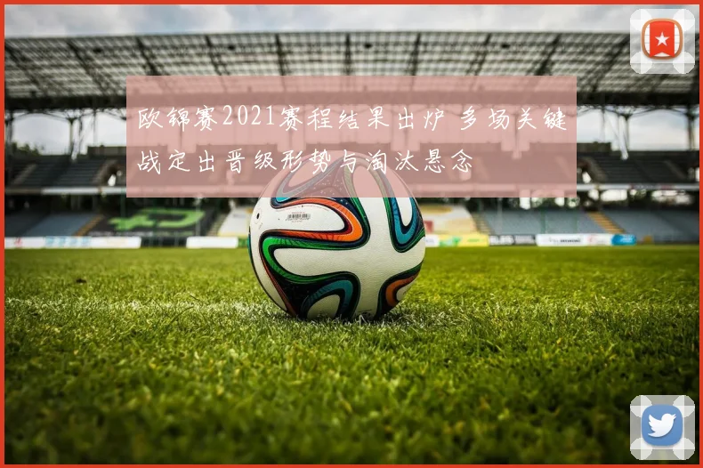 欧锦赛2021赛程结果出炉 多场关键战定出晋级形势与淘汰悬念