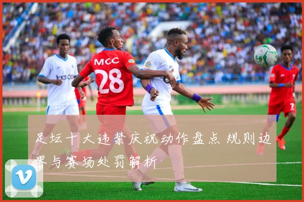 足坛十大违禁庆祝动作盘点 规则边界与赛场处罚解析