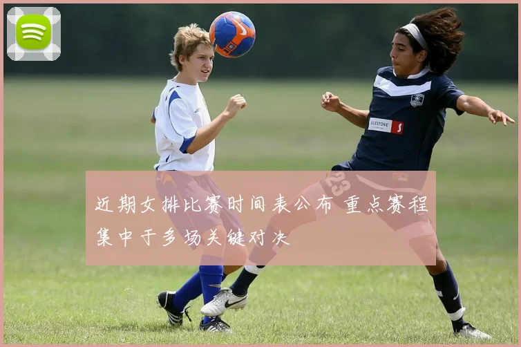 近期女排比赛时间表公布 重点赛程集中于多场关键对决