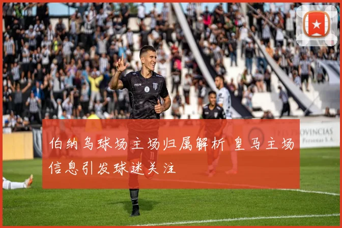 伯纳乌球场主场归属解析 皇马主场信息引发球迷关注