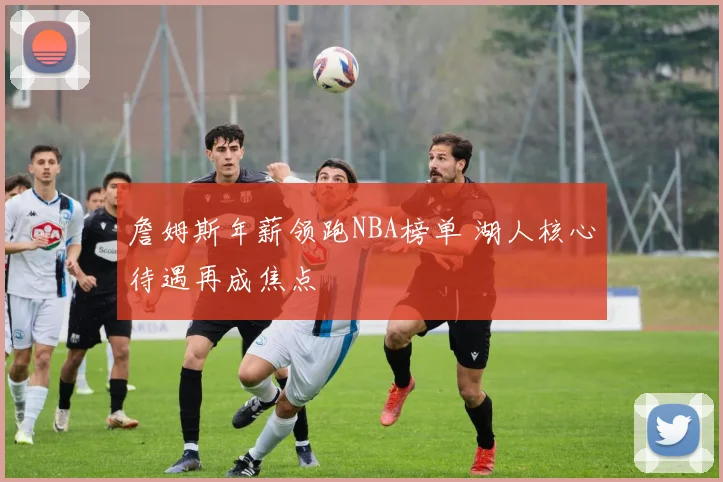 詹姆斯年薪领跑NBA榜单 湖人核心待遇再成焦点