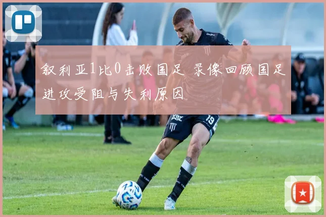 叙利亚1比0击败国足 录像回顾国足进攻受阻与失利原因