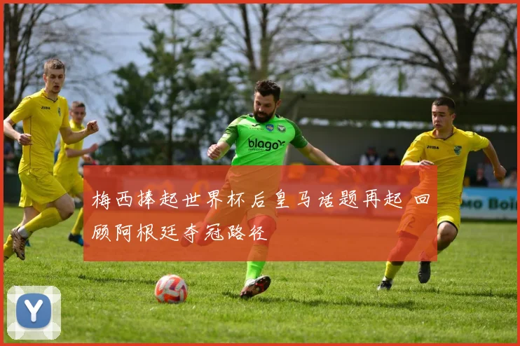 梅西捧起世界杯后皇马话题再起 回顾阿根廷夺冠路径