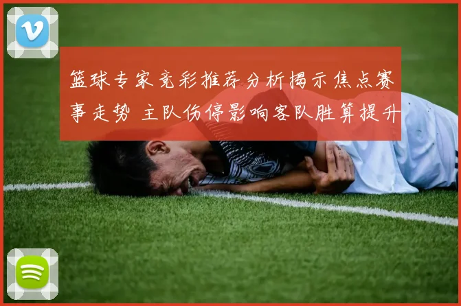 篮球专家竞彩推荐分析揭示焦点赛事走势 主队伤停影响客队胜算提升