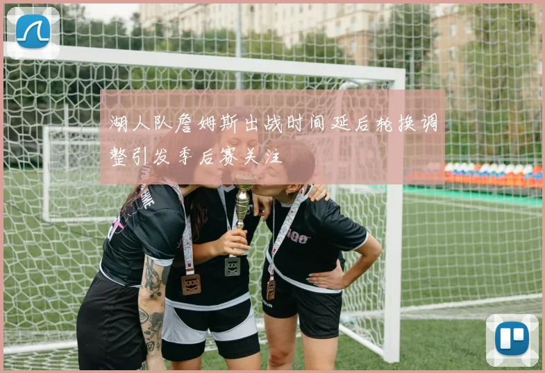 湖人队詹姆斯出战时间延后轮换调整引发季后赛关注