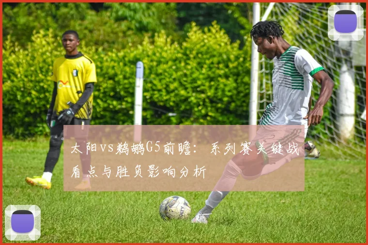 太阳vs鹈鹕G5前瞻：系列赛关键战看点与胜负影响分析