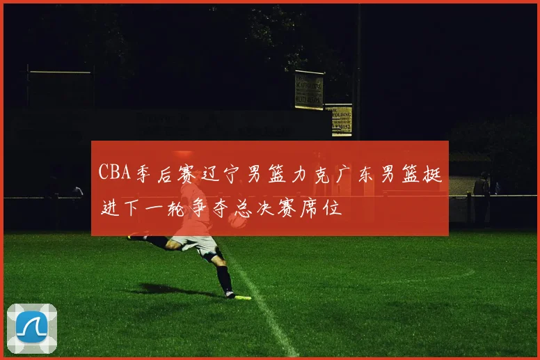 CBA季后赛辽宁男篮力克广东男篮挺进下一轮争夺总决赛席位