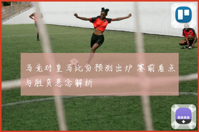 马竞对皇马比分预测出炉 赛前看点与胜负悬念解析