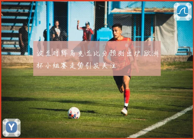 波兰对阵乌克兰比分预测出炉 欧洲杯小组赛走势引发关注