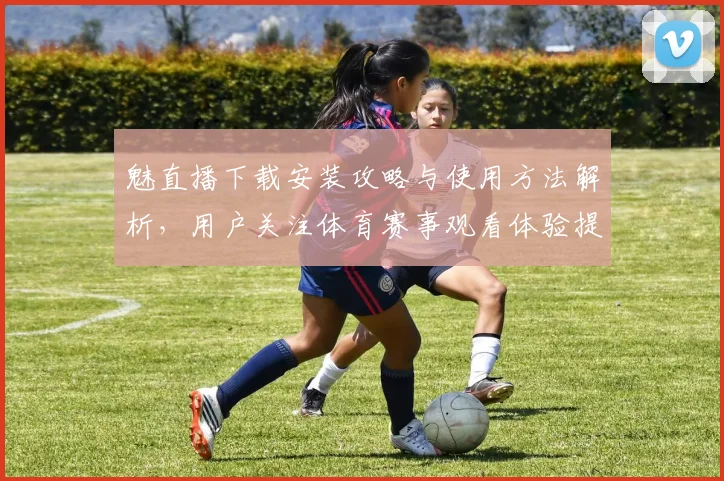 魅直播下载安装攻略与使用方法解析，用户关注体育赛事观看体验提升