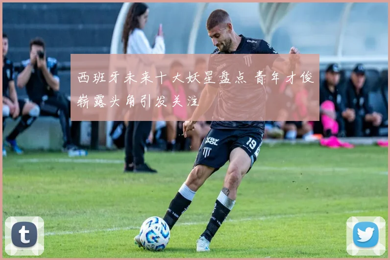 西班牙未来十大妖星盘点 青年才俊崭露头角引发关注