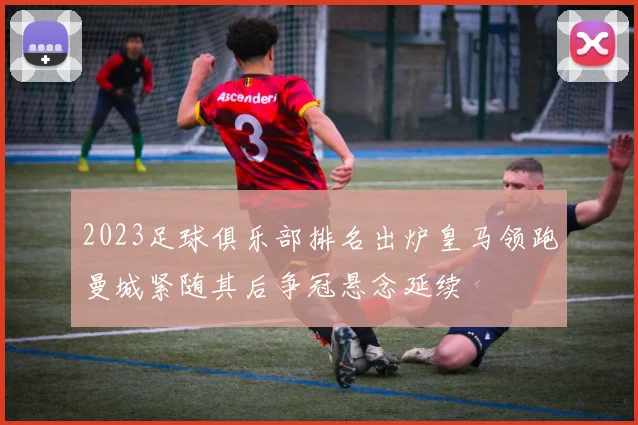 2023足球俱乐部排名出炉皇马领跑曼城紧随其后争冠悬念延续