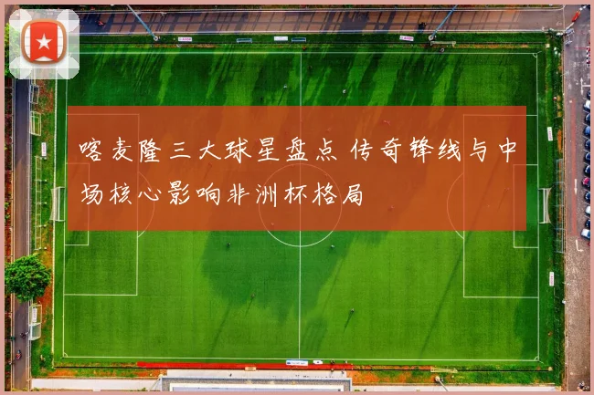 喀麦隆三大球星盘点 传奇锋线与中场核心影响非洲杯格局