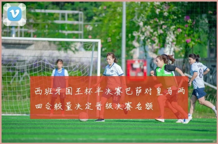 西班牙国王杯半决赛巴萨对皇马 两回合较量决定晋级决赛名额