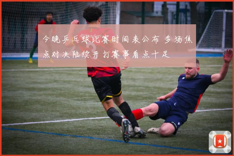 今晚乒乓球比赛时间表公布 多场焦点对决陆续开打赛事看点十足