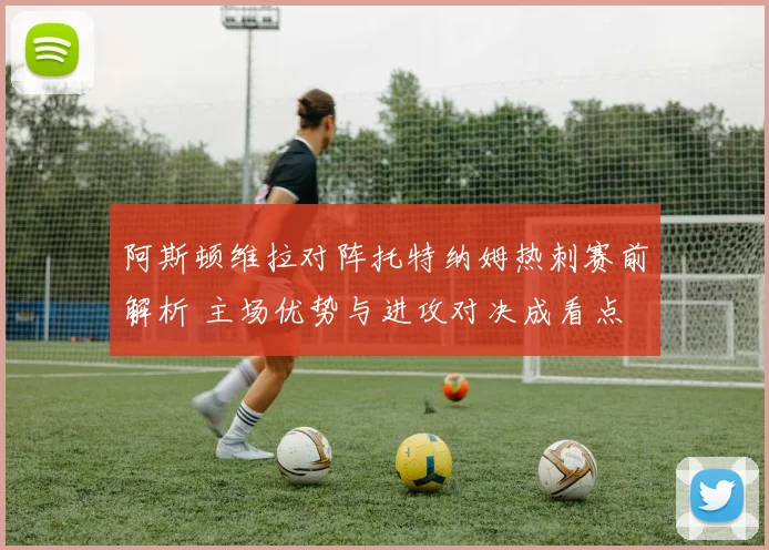 阿斯顿维拉对阵托特纳姆热刺赛前解析 主场优势与进攻对决成看点