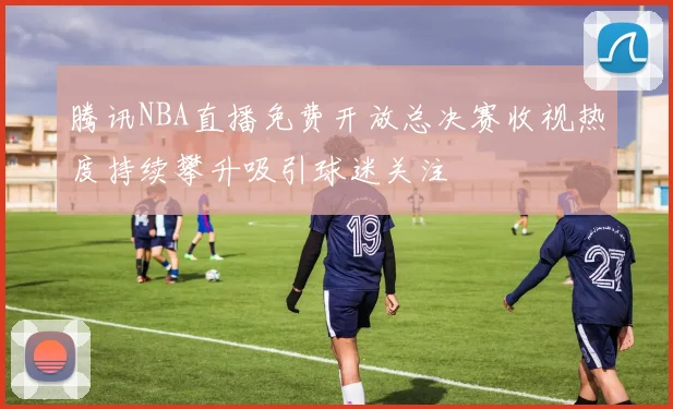 腾讯NBA直播免费开放总决赛收视热度持续攀升吸引球迷关注