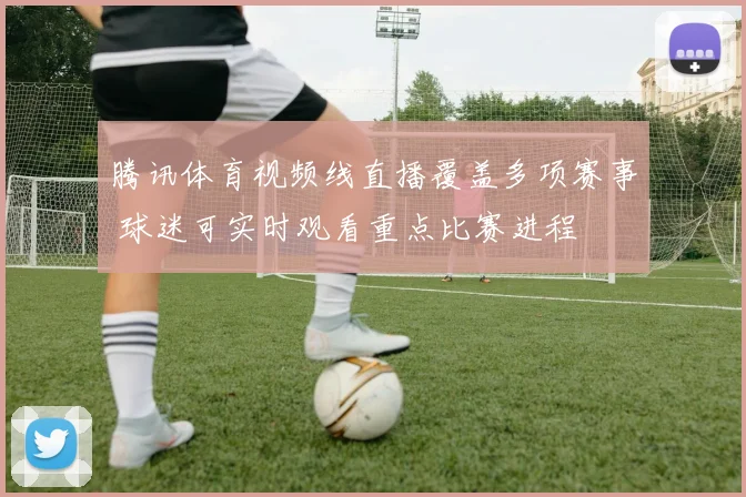 腾讯体育视频线直播覆盖多项赛事 球迷可实时观看重点比赛进程