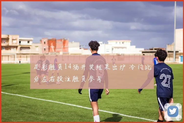 足彩胜负14场开奖结果出炉 冷门比分左右投注胜负参考