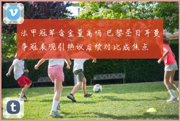 法甲冠军含金量高吗 巴黎圣日耳曼争冠表现引热议后续对比成焦点